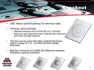 Knockout USE: Allows optional pathway for electrical cable. TYPICAL APPLICATION: Material thickness from 0.024(0.60) to 0.118(3.00).  Maximum size dependent upon material type, thickness and press tonnage capacity .  The tool can be used with other material thickness within a range of + or - 0.016(0.40) from design thickness.  Maintain minimum of 0.236(6.00) difference between diameters used for knockout.  