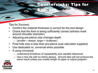 Countersinks: Tips for Success Tips for Success: Confirm the material thickness is correct for the tool design Check that the form is being sufficiently coined (witness mark around shoulder diameter) Adjusting pre-pierce size changes depth  (smaller = deeper, larger = shallower)  Final hole size is less than pre-pierce (use calculator supplied) Use dedicated vs. universal when possible If using Universal understand limitations of repeatability and capable tolerances Use a new die with no shims always.  Ground dies will not produce the same result unless you modify length of upper or adjust program. 