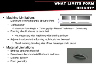 WHAT LIMITS FORM HEIGHT? Machine Limitations Maximum forming height is about 6.0mm Calculation: Maximum Form Height = (Turret gap/2) – Material Thickness – 1.0mm safety Forming should always be done last Not necessary with machines with forming cylinder Adjacent stations to the forming tool should not be used Sheet marking, bending, risk of tool breakage could occur Material Limitations Emboss stretches material Some forms bend material like lance and form Material ductility Form geometry 