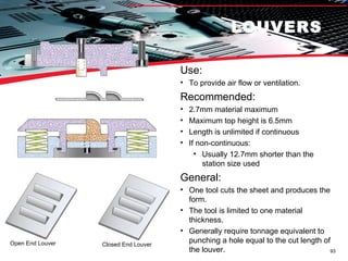 LOUVERS Use:  To provide air flow or ventilation. Recommended: 2.7mm material maximum Maximum top height is 6.5mm Length is unlimited if continuous If non-continuous: Usually 12.7mm shorter than the station size used General: One tool cuts the sheet and produces the form. The tool is limited to one material thickness. Generally require tonnage equivalent to punching a hole equal to the cut length of the louver. Open End Louver Closed End Louver 