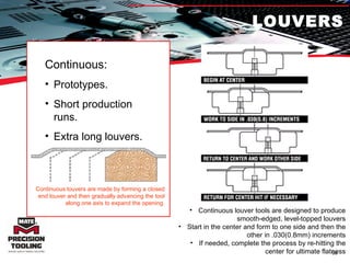 LOUVERS Continuous: Prototypes. Short production runs. Extra long louvers. Continuous louvers are made by forming a closed end louver and then gradually advancing the tool along one axis to expand the opening. Continuous louver tools are designed to produce smooth-edged, level-topped louvers Start in the center and form to one side and then the other in .030(0.8mm) increments If needed, complete the process by re-hitting the center for ultimate flatness 