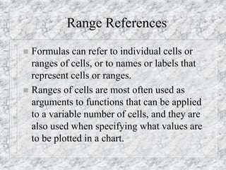 Range References
 Formulas can refer to individual cells or
ranges of cells, or to names or labels that
represent cells or ranges.
 Ranges of cells are most often used as
arguments to functions that can be applied
to a variable number of cells, and they are
also used when specifying what values are
to be plotted in a chart.
 
