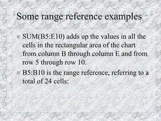 Some range reference examples
 SUM(B5:E10) adds up the values in all the
cells in the rectangular area of the chart
from column B through column E and from
row 5 through row 10.
 B5:B10 is the range reference, referring to a
total of 24 cells:
 