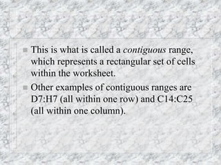  This is what is called a contiguous range,
which represents a rectangular set of cells
within the worksheet.
 Other examples of contiguous ranges are
D7:H7 (all within one row) and C14:C25
(all within one column).
 