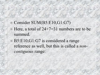  Consider SUM(B5:E10,G1:G7)
 Here, a total of 24+7=31 numbers are to be
summed.
 B5:E10,G1:G7 is considered a range
reference as well, but this is called a non-
contiguous range:
 