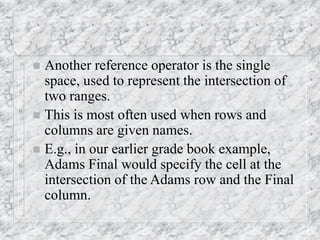  Another reference operator is the single
space, used to represent the intersection of
two ranges.
 This is most often used when rows and
columns are given names.
 E.g., in our earlier grade book example,
Adams Final would specify the cell at the
intersection of the Adams row and the Final
column.
 