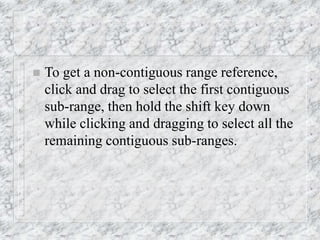  To get a non-contiguous range reference,
click and drag to select the first contiguous
sub-range, then hold the shift key down
while clicking and dragging to select all the
remaining contiguous sub-ranges.
 