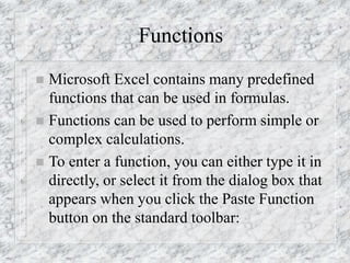 Functions
 Microsoft Excel contains many predefined
functions that can be used in formulas.
 Functions can be used to perform simple or
complex calculations.
 To enter a function, you can either type it in
directly, or select it from the dialog box that
appears when you click the Paste Function
button on the standard toolbar:
 
