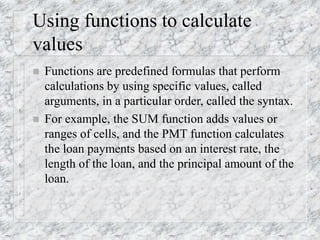 Using functions to calculate
values
 Functions are predefined formulas that perform
calculations by using specific values, called
arguments, in a particular order, called the syntax.
 For example, the SUM function adds values or
ranges of cells, and the PMT function calculates
the loan payments based on an interest rate, the
length of the loan, and the principal amount of the
loan.
 