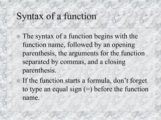 Syntax of a function
 The syntax of a function begins with the
function name, followed by an opening
parenthesis, the arguments for the function
separated by commas, and a closing
parenthesis.
 If the function starts a formula, don’t forget
to type an equal sign (=) before the function
name.
 