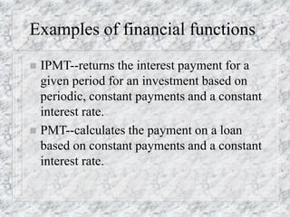 Examples of financial functions
 IPMT--returns the interest payment for a
given period for an investment based on
periodic, constant payments and a constant
interest rate.
 PMT--calculates the payment on a loan
based on constant payments and a constant
interest rate.
 