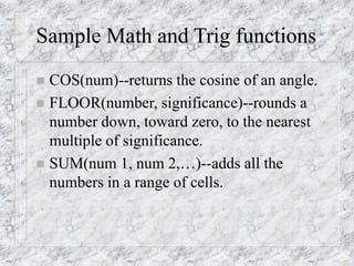 Sample Math and Trig functions
 COS(num)--returns the cosine of an angle.
 FLOOR(number, significance)--rounds a
number down, toward zero, to the nearest
multiple of significance.
 SUM(num 1, num 2,…)--adds all the
numbers in a range of cells.
 