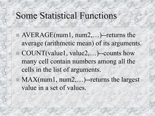 Some Statistical Functions
 AVERAGE(num1, num2,…)--returns the
average (arithmetic mean) of its arguments.
 COUNT(value1, value2,…)--counts how
many cell contain numbers among all the
cells in the list of arguments.
 MAX(num1, num2,…)--returns the largest
value in a set of values.
 