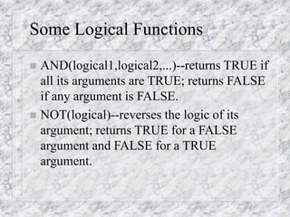 Some Logical Functions
 AND(logical1,logical2,...)--returns TRUE if
all its arguments are TRUE; returns FALSE
if any argument is FALSE.
 NOT(logical)--reverses the logic of its
argument; returns TRUE for a FALSE
argument and FALSE for a TRUE
argument.
 