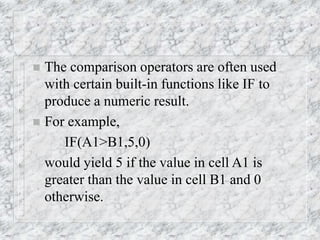  The comparison operators are often used
with certain built-in functions like IF to
produce a numeric result.
 For example,
IF(A1>B1,5,0)
would yield 5 if the value in cell A1 is
greater than the value in cell B1 and 0
otherwise.
 