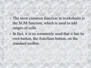  The most common function in worksheets is
the SUM function, which is used to add
ranges of cells.
 In fact, it is so commonly used that it has its
own button, the AutoSum button, on the
standard toolbar.
 