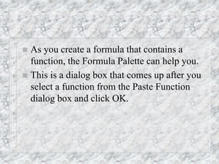 As you create a formula that contains a
function, the Formula Palette can help you.
 This is a dialog box that comes up after you
select a function from the Paste Function
dialog box and click OK.
 
