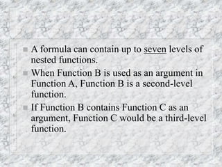  A formula can contain up to seven levels of
nested functions.
 When Function B is used as an argument in
Function A, Function B is a second-level
function.
 If Function B contains Function C as an
argument, Function C would be a third-level
function.
 