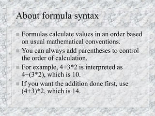 About formula syntax
 Formulas calculate values in an order based
on usual mathematical conventions.
 You can always add parentheses to control
the order of calculation.
 For example, 4+3*2 is interpreted as
4+(3*2), which is 10.
 If you want the addition done first, use
(4+3)*2, which is 14.
 
