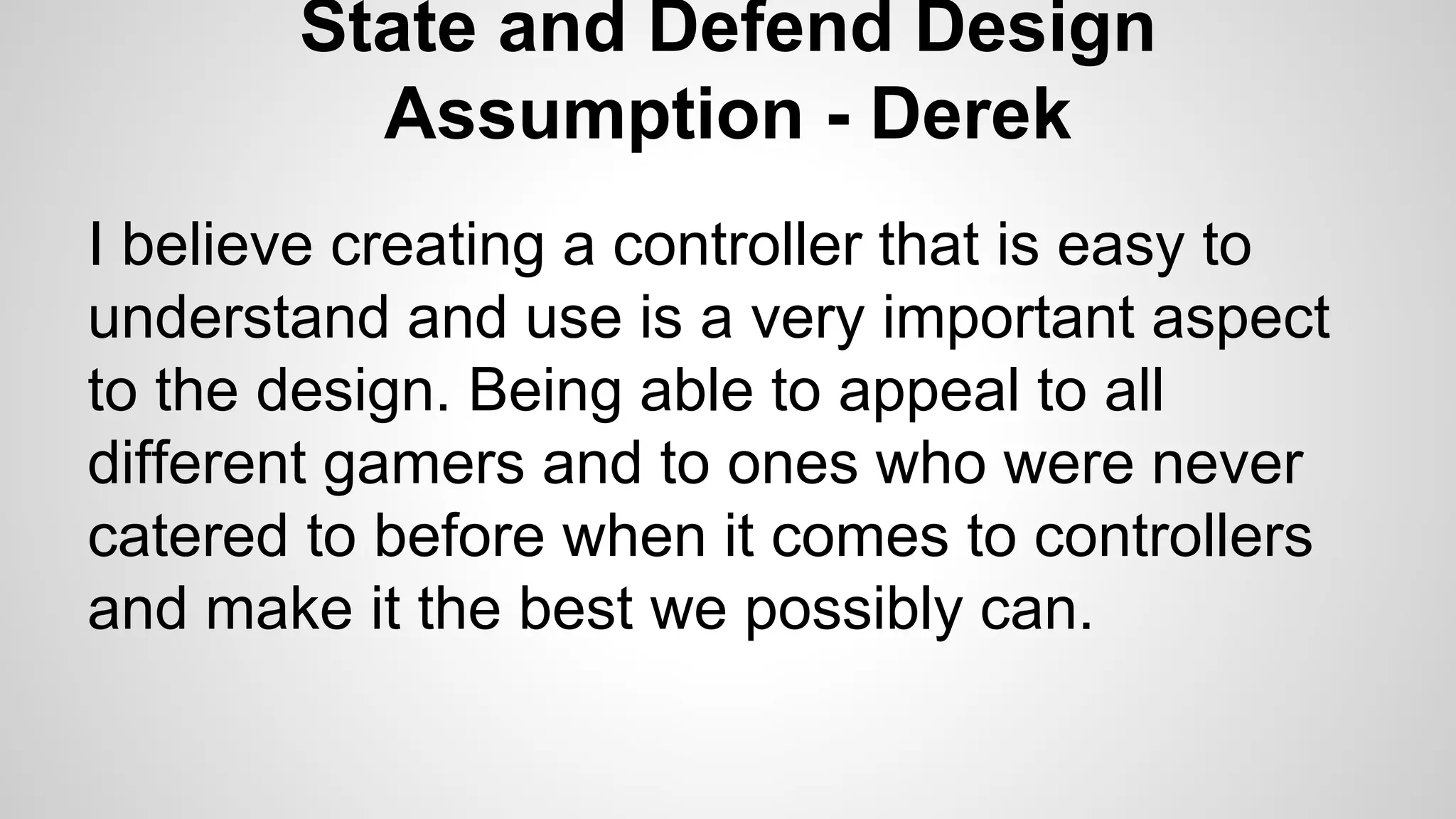 State and Defend Design
Assumption - Derek
I believe creating a controller that is easy to
understand and use is a very important aspect
to the design. Being able to appeal to all
different gamers and to ones who were never
catered to before when it comes to controllers
and make it the best we possibly can.
 