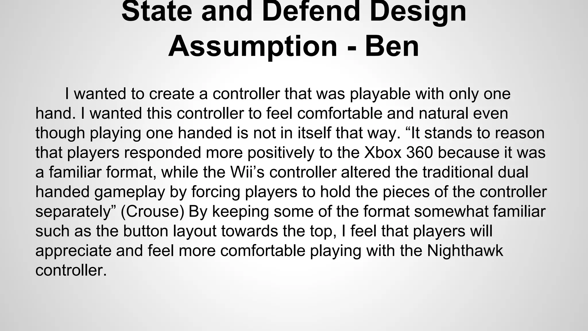 State and Defend Design
Assumption - Ben
I wanted to create a controller that was playable with only one
hand. I wanted this controller to feel comfortable and natural even
though playing one handed is not in itself that way. “It stands to reason
that players responded more positively to the Xbox 360 because it was
a familiar format, while the Wii’s controller altered the traditional dual
handed gameplay by forcing players to hold the pieces of the controller
separately” (Crouse) By keeping some of the format somewhat familiar
such as the button layout towards the top, I feel that players will
appreciate and feel more comfortable playing with the Nighthawk
controller.
 