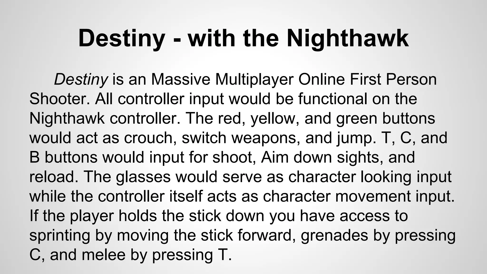 Destiny - with the Nighthawk
Destiny is an Massive Multiplayer Online First Person
Shooter. All controller input would be functional on the
Nighthawk controller. The red, yellow, and green buttons
would act as crouch, switch weapons, and jump. T, C, and
B buttons would input for shoot, Aim down sights, and
reload. The glasses would serve as character looking input
while the controller itself acts as character movement input.
If the player holds the stick down you have access to
sprinting by moving the stick forward, grenades by pressing
C, and melee by pressing T.
 