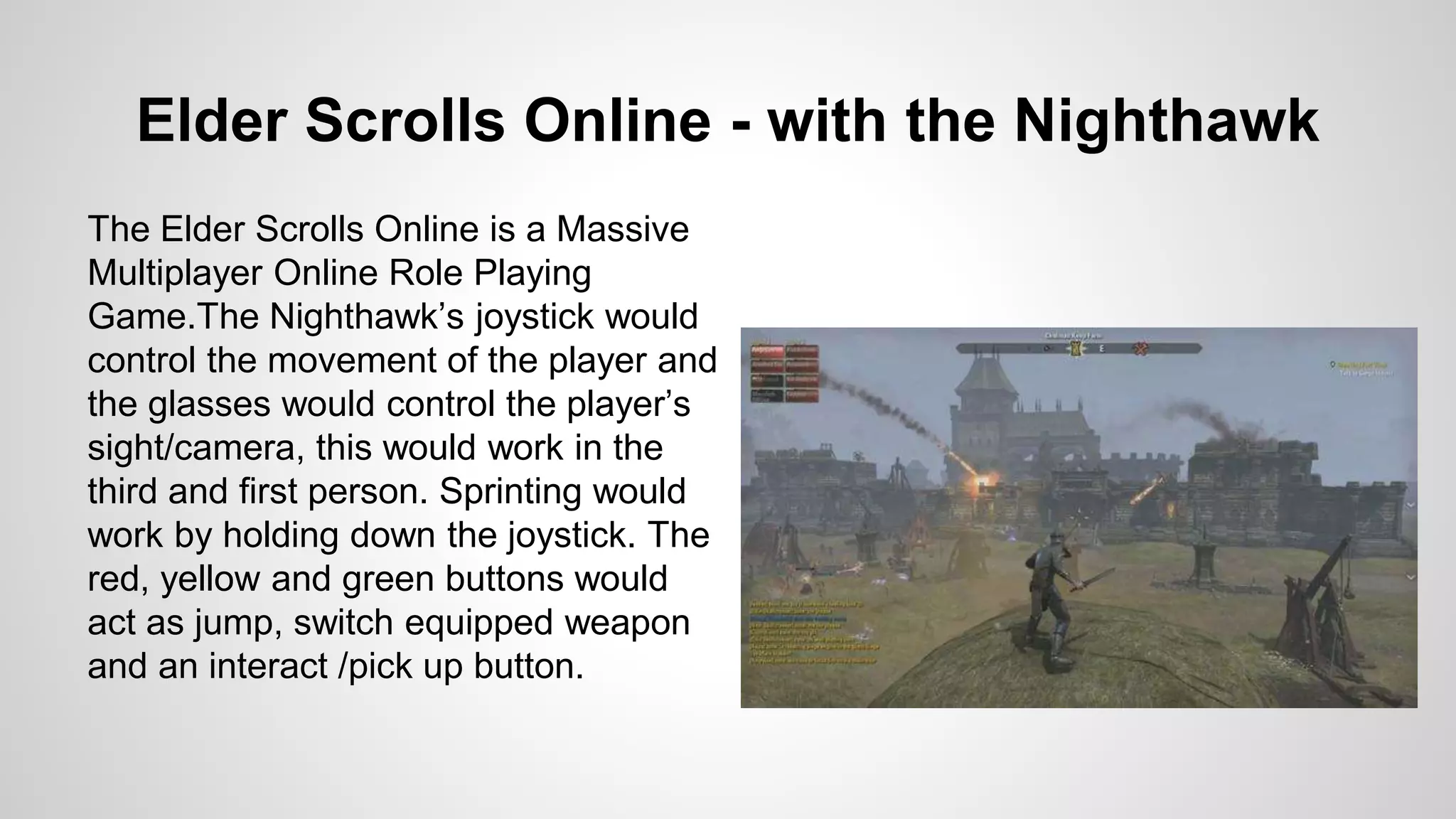 Elder Scrolls Online - with the Nighthawk
The Elder Scrolls Online is a Massive
Multiplayer Online Role Playing
Game.The Nighthawk’s joystick would
control the movement of the player and
the glasses would control the player’s
sight/camera, this would work in the
third and first person. Sprinting would
work by holding down the joystick. The
red, yellow and green buttons would
act as jump, switch equipped weapon
and an interact /pick up button.
 