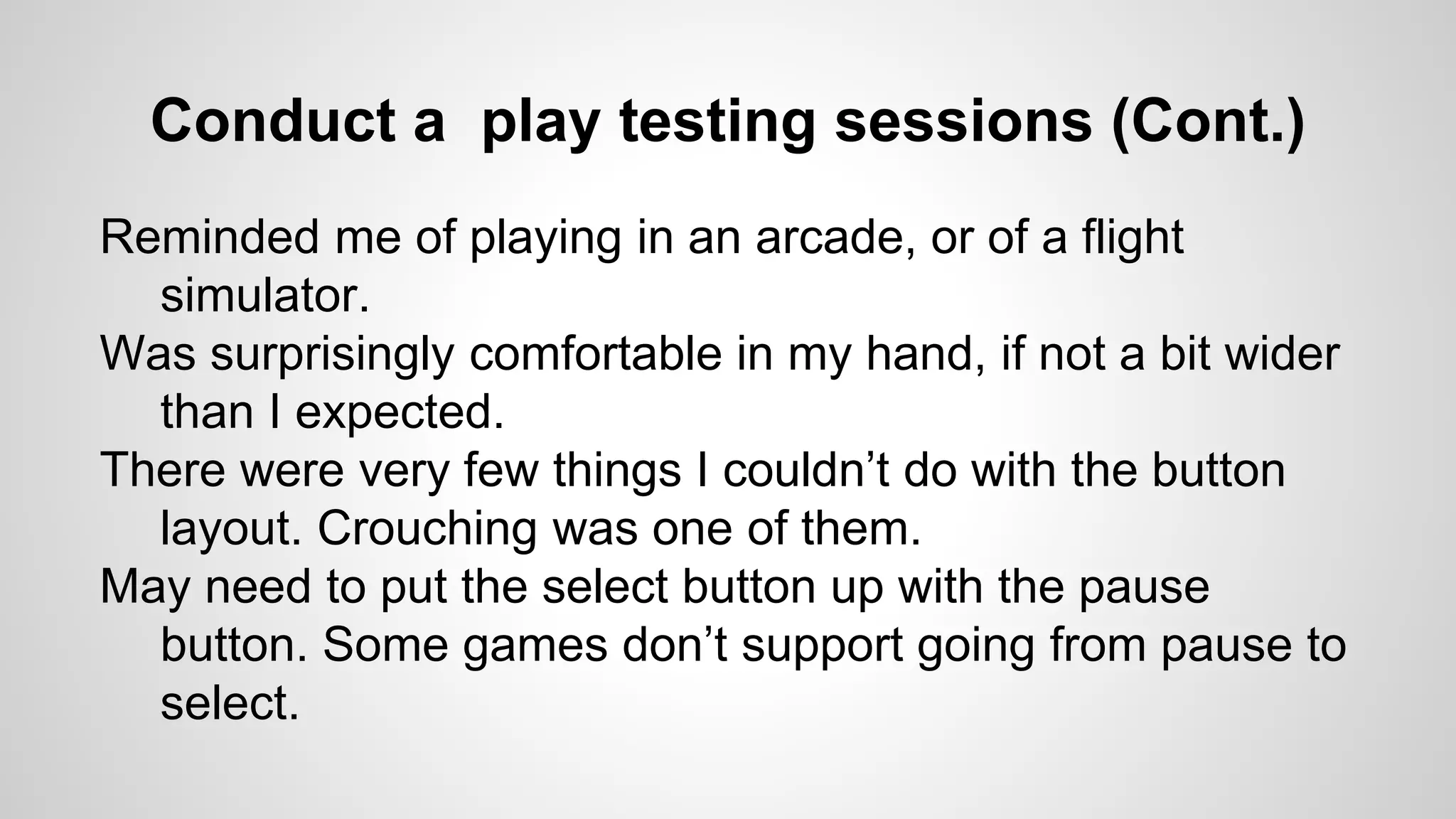 Conduct a play testing sessions (Cont.)
Reminded me of playing in an arcade, or of a flight
simulator.
Was surprisingly comfortable in my hand, if not a bit wider
than I expected.
There were very few things I couldn’t do with the button
layout. Crouching was one of them.
May need to put the select button up with the pause
button. Some games don’t support going from pause to
select.
 