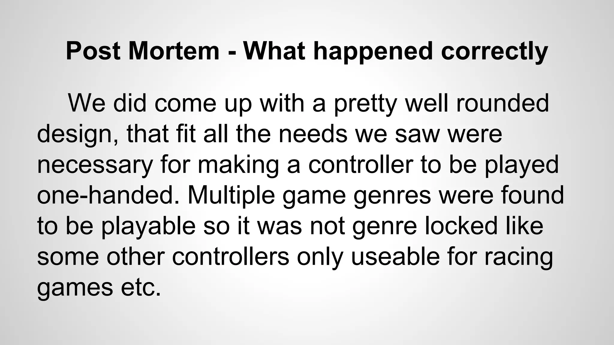 Post Mortem - What happened correctly
We did come up with a pretty well rounded
design, that fit all the needs we saw were
necessary for making a controller to be played
one-handed. Multiple game genres were found
to be playable so it was not genre locked like
some other controllers only useable for racing
games etc.
 