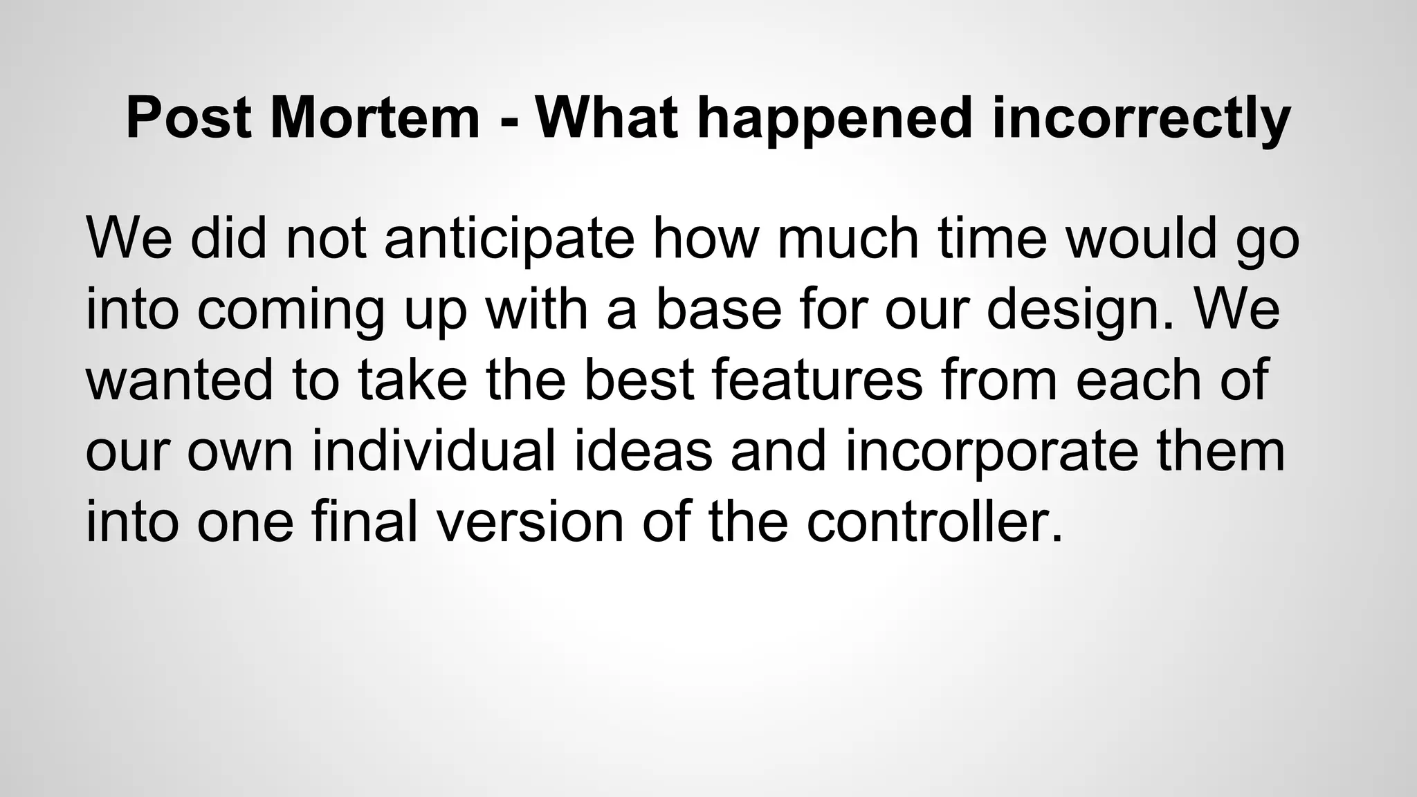 Post Mortem - What happened incorrectly
We did not anticipate how much time would go
into coming up with a base for our design. We
wanted to take the best features from each of
our own individual ideas and incorporate them
into one final version of the controller.
 
