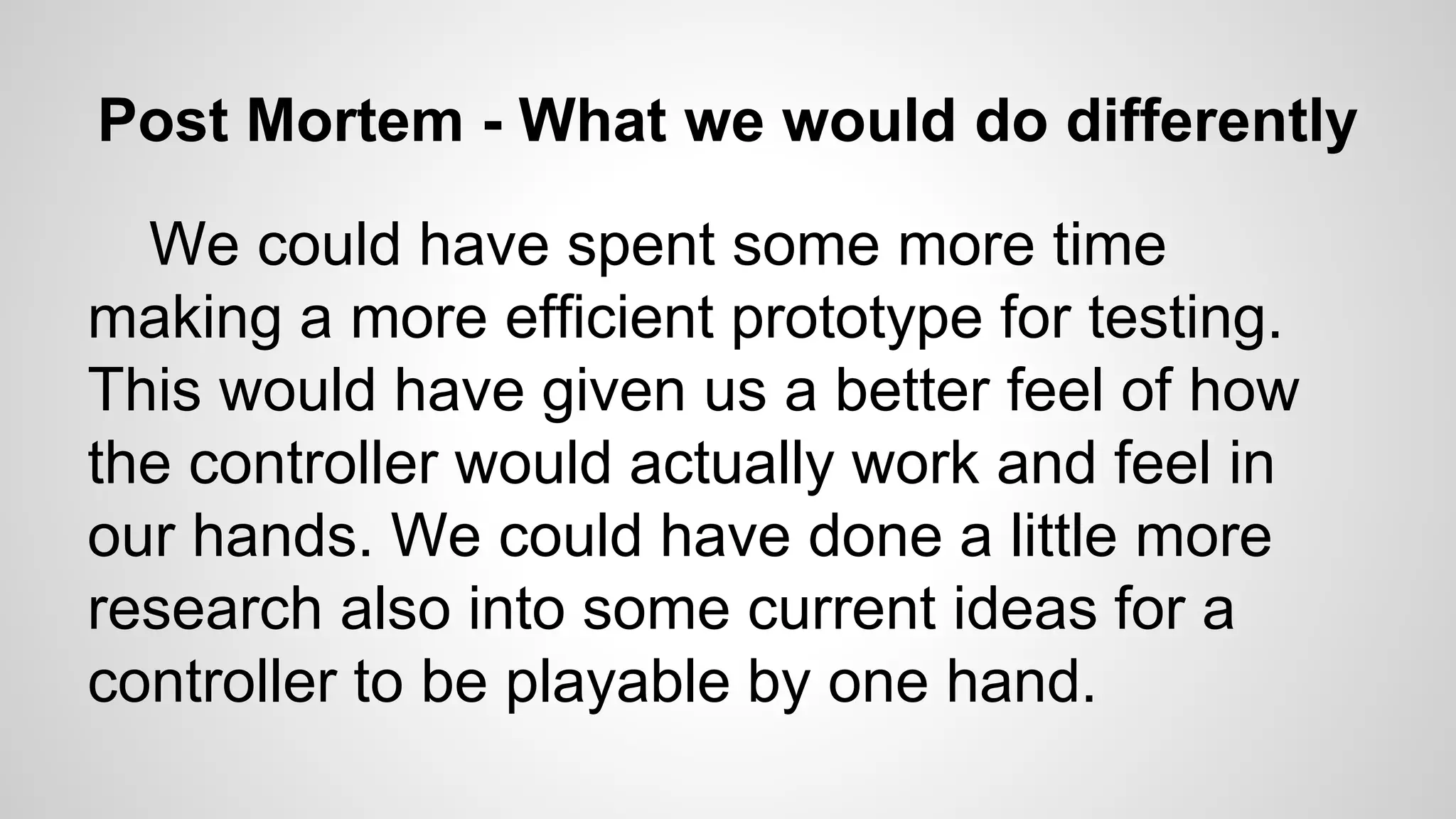 Post Mortem - What we would do differently
We could have spent some more time
making a more efficient prototype for testing.
This would have given us a better feel of how
the controller would actually work and feel in
our hands. We could have done a little more
research also into some current ideas for a
controller to be playable by one hand.
 