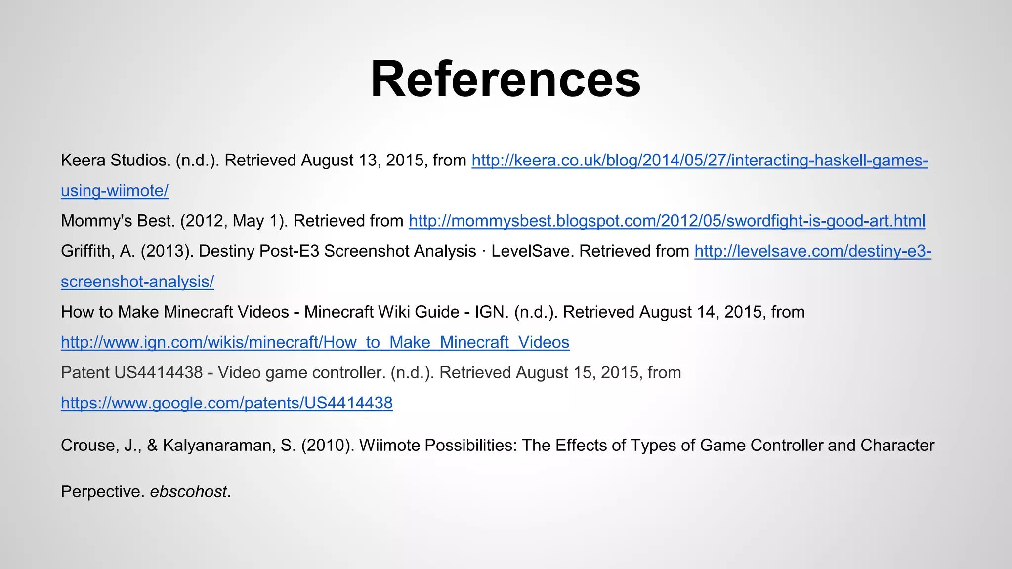 References
Keera Studios. (n.d.). Retrieved August 13, 2015, from http://keera.co.uk/blog/2014/05/27/interacting-haskell-games-
using-wiimote/
Mommy's Best. (2012, May 1). Retrieved from http://mommysbest.blogspot.com/2012/05/swordfight-is-good-art.html
Griffith, A. (2013). Destiny Post-E3 Screenshot Analysis · LevelSave. Retrieved from http://levelsave.com/destiny-e3-
screenshot-analysis/
How to Make Minecraft Videos - Minecraft Wiki Guide - IGN. (n.d.). Retrieved August 14, 2015, from
http://www.ign.com/wikis/minecraft/How_to_Make_Minecraft_Videos
Patent US4414438 - Video game controller. (n.d.). Retrieved August 15, 2015, from
https://www.google.com/patents/US4414438
Crouse, J., & Kalyanaraman, S. (2010). Wiimote Possibilities: The Effects of Types of Game Controller and Character
Perpective. ebscohost.
 