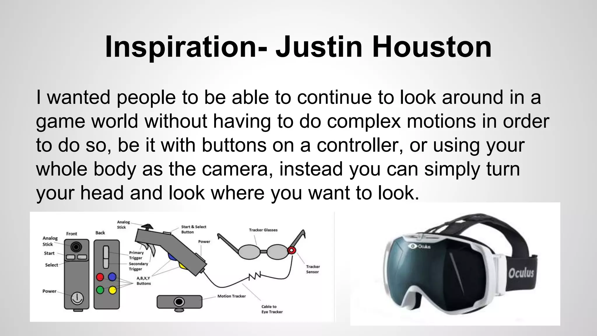 Inspiration- Justin Houston
I wanted people to be able to continue to look around in a
game world without having to do complex motions in order
to do so, be it with buttons on a controller, or using your
whole body as the camera, instead you can simply turn
your head and look where you want to look.
 