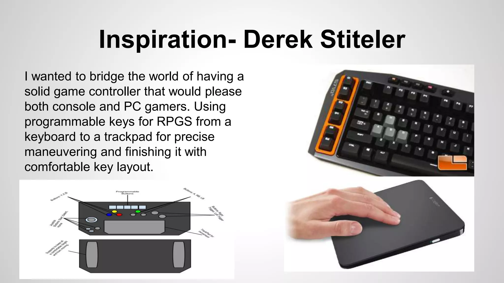 Inspiration- Derek Stiteler
I wanted to bridge the world of having a
solid game controller that would please
both console and PC gamers. Using
programmable keys for RPGS from a
keyboard to a trackpad for precise
maneuvering and finishing it with
comfortable key layout.
 
