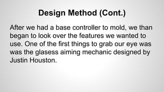 Design Method (Cont.)
After we had a base controller to mold, we than
began to look over the features we wanted to
use. One of the first things to grab our eye was
was the glasess aiming mechanic designed by
Justin Houston.
 