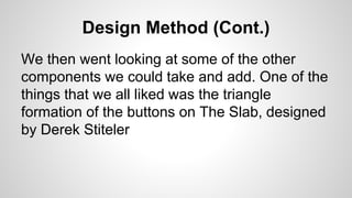Design Method (Cont.)
We then went looking at some of the other
components we could take and add. One of the
things that we all liked was the triangle
formation of the buttons on The Slab, designed
by Derek Stiteler
 