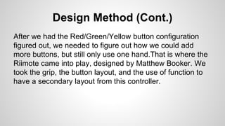 Design Method (Cont.)
After we had the Red/Green/Yellow button configuration
figured out, we needed to figure out how we could add
more buttons, but still only use one hand.That is where the
Riimote came into play, designed by Matthew Booker. We
took the grip, the button layout, and the use of function to
have a secondary layout from this controller.
 