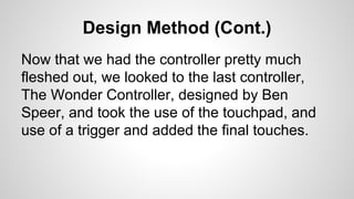 Design Method (Cont.)
Now that we had the controller pretty much
fleshed out, we looked to the last controller,
The Wonder Controller, designed by Ben
Speer, and took the use of the touchpad, and
use of a trigger and added the final touches.
 