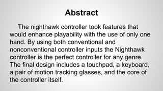 Abstract
The nighthawk controller took features that
would enhance playability with the use of only one
hand. By using both conventional and
nonconventional controller inputs the Nighthawk
controller is the perfect controller for any genre.
The final design includes a touchpad, a keyboard,
a pair of motion tracking glasses, and the core of
the controller itself.
 