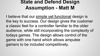 State and Defend Design
Assumption - Matt M
I believe that our simple yet functional design is
the key to success. Our design gives the customer
a classic feel for a controller familiar to the older
audience, while still incorporating the complexity of
todays games. The design allows control of the
game with one hand which allows amputee
gamers to be included competitively.
 