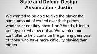 State and Defend Design
Assumption - Justin
We wanted to be able to give the player the
same amount of control over their games,
whether or not they have 1 or 2 hands, blind in
one eye, or whatever else. We wanted our
controller to help continue the gaming passions
of those who have more difficulty playing then
others.
 