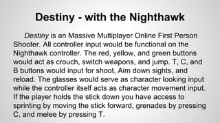 Destiny - with the Nighthawk
Destiny is an Massive Multiplayer Online First Person
Shooter. All controller input would be functional on the
Nighthawk controller. The red, yellow, and green buttons
would act as crouch, switch weapons, and jump. T, C, and
B buttons would input for shoot, Aim down sights, and
reload. The glasses would serve as character looking input
while the controller itself acts as character movement input.
If the player holds the stick down you have access to
sprinting by moving the stick forward, grenades by pressing
C, and melee by pressing T.
 