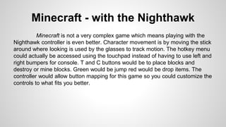 Minecraft - with the Nighthawk
Minecraft is not a very complex game which means playing with the
Nighthawk controller is even better. Character movement is by moving the stick
around where looking is used by the glasses to track motion. The hotkey menu
could actually be accessed using the touchpad instead of having to use left and
right bumpers for console. T and C buttons would be to place blocks and
destroy or mine blocks. Green would be jump red would be drop items. The
controller would allow button mapping for this game so you could customize the
controls to what fits you better.
 