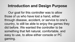 Introduction and Design Purpose
Our goal for this controller was to allow
those of us who have lost a hand, either
through disease, accident, or service to one’s
country, to still be able to enjoy the games they
did before. We wanted the controller to be
something that felt natural, comfortable, and
easy to use, to allow either console or PC
gaming.
 