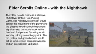 Elder Scrolls Online - with the Nighthawk
The Elder Scrolls Online is a Massive
Multiplayer Online Role Playing
Game.The Nighthawk’s joystick would
control the movement of the player and
the glasses would control the player’s
sight/camera, this would work in the
third and first person. Sprinting would
work by holding down the joystick. The
red, yellow and green buttons would
act as jump, switch equipped weapon
and an interact /pick up button.
 
