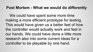 Post Mortem - What we would do differently
We could have spent some more time
making a more efficient prototype for testing.
This would have given us a better feel of how
the controller would actually work and feel in
our hands. We could have done a little more
research also into some current ideas for a
controller to be playable by one hand.
 