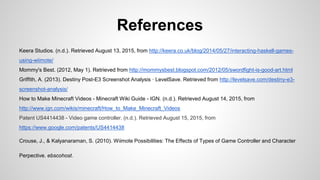 References
Keera Studios. (n.d.). Retrieved August 13, 2015, from http://keera.co.uk/blog/2014/05/27/interacting-haskell-games-
using-wiimote/
Mommy's Best. (2012, May 1). Retrieved from http://mommysbest.blogspot.com/2012/05/swordfight-is-good-art.html
Griffith, A. (2013). Destiny Post-E3 Screenshot Analysis · LevelSave. Retrieved from http://levelsave.com/destiny-e3-
screenshot-analysis/
How to Make Minecraft Videos - Minecraft Wiki Guide - IGN. (n.d.). Retrieved August 14, 2015, from
http://www.ign.com/wikis/minecraft/How_to_Make_Minecraft_Videos
Patent US4414438 - Video game controller. (n.d.). Retrieved August 15, 2015, from
https://www.google.com/patents/US4414438
Crouse, J., & Kalyanaraman, S. (2010). Wiimote Possibilities: The Effects of Types of Game Controller and Character
Perpective. ebscohost.
 