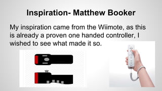 Inspiration- Matthew Booker
My inspiration came from the Wiimote, as this
is already a proven one handed controller, I
wished to see what made it so.
 
