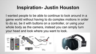 Inspiration- Justin Houston
I wanted people to be able to continue to look around in a
game world without having to do complex motions in order
to do so, be it with buttons on a controller, or using your
whole body as the camera, instead you can simply turn
your head and look where you want to look.
 