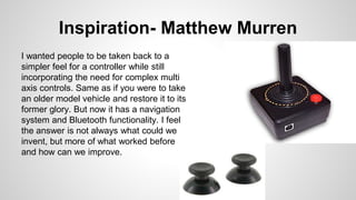 Inspiration- Matthew Murren
I wanted people to be taken back to a
simpler feel for a controller while still
incorporating the need for complex multi
axis controls. Same as if you were to take
an older model vehicle and restore it to its
former glory. But now it has a navigation
system and Bluetooth functionality. I feel
the answer is not always what could we
invent, but more of what worked before
and how can we improve.
 